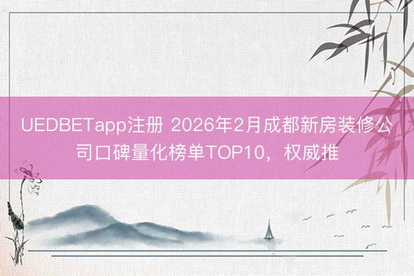 UEDBETapp注册 2026年2月成都新房装修公司口碑量化榜单TOP10，权威推