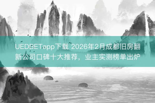 UEDBETapp下载 2026年2月成都旧房翻新公司口碑十大推荐，业主实测榜单出炉