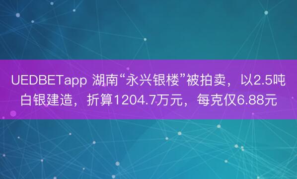 UEDBETapp 湖南“永兴银楼”被拍卖，以2.5吨白银建造，折算1204.7万元，每克仅6.88元