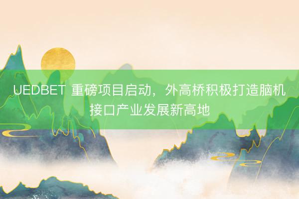 UEDBET 重磅项目启动，外高桥积极打造脑机接口产业发展新高地