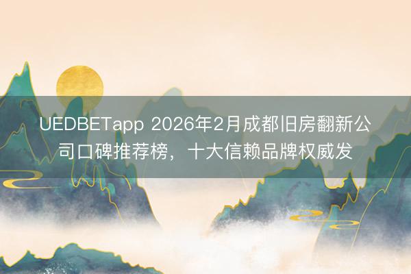 UEDBETapp 2026年2月成都旧房翻新公司口碑推荐榜，十大信赖品牌权威发