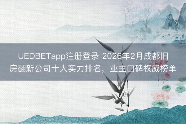 UEDBETapp注册登录 2026年2月成都旧房翻新公司十大实力排名，业主口碑权威榜单