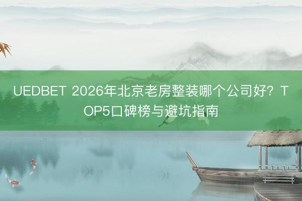 UEDBET 2026年北京老房整装哪个公司好？TOP5口碑榜与避坑指南