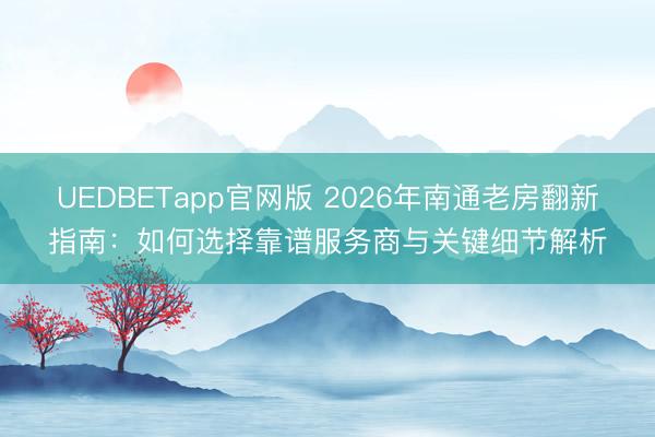 UEDBETapp官网版 2026年南通老房翻新指南：如何选择靠谱服务商与关键细节解析