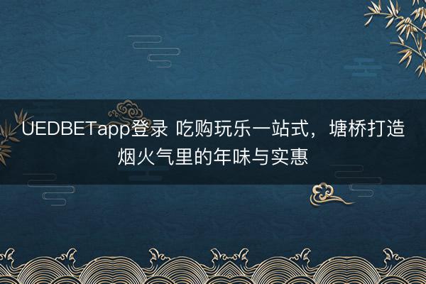 UEDBETapp登录 吃购玩乐一站式，塘桥打造烟火气里的年味与实惠