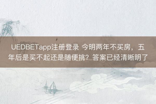 UEDBETapp注册登录 今明两年不买房,五年后是买不起还是随便挑?答案已经清晰明了