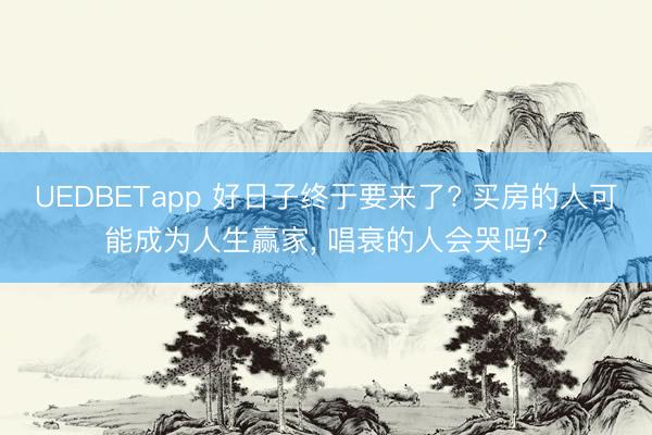 UEDBETapp 好日子终于要来了? 买房的人可能成为人生赢家, 唱衰的人会哭吗?