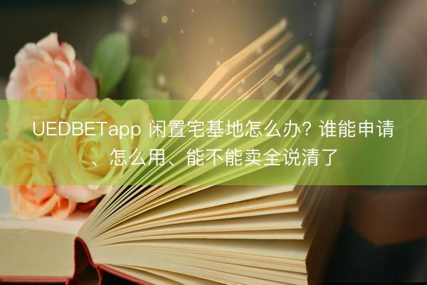UEDBETapp 闲置宅基地怎么办? 谁能申请、怎么用、能不能卖全说清了