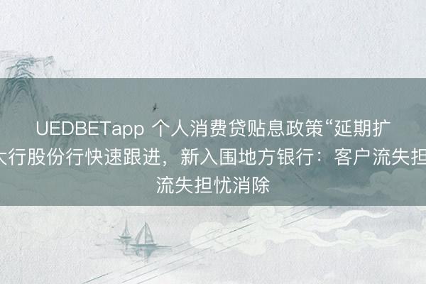 UEDBETapp 个人消费贷贴息政策“延期扩围”，大行股份行快速跟进，新入围地方银行：客户流失担忧消除
