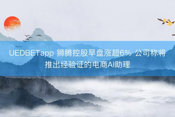 UEDBETapp 狮腾控股早盘涨超6% 公司称将推出经验证的电商AI助理