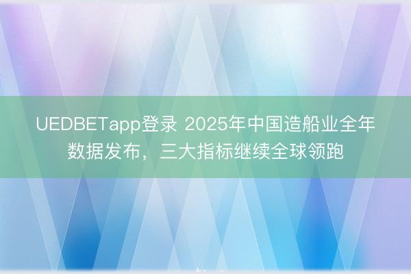 UEDBETapp登录 2025年中国造船业全年数据发布，三大指标继续全球领跑