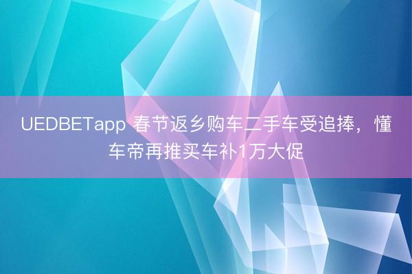 UEDBETapp 春节返乡购车二手车受追捧,懂车帝再推买车补1万大促