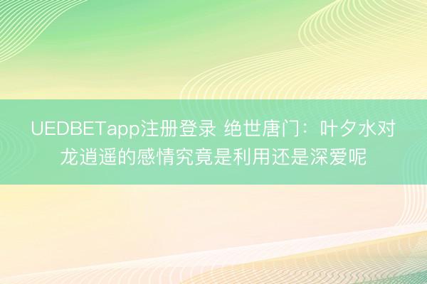 UEDBETapp注册登录 绝世唐门:叶夕水对龙逍遥的感情究竟是利用还是深爱呢