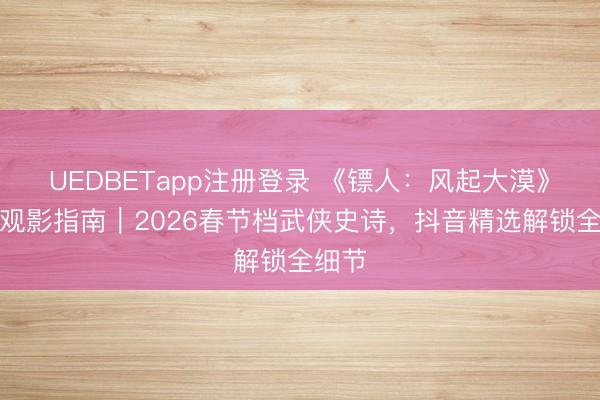 UEDBETapp注册登录 《镖人：风起大漠》深度观影指南｜2026春节档武侠史诗，抖音精选解锁全细节