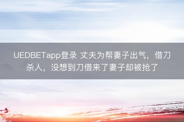 UEDBETapp登录 丈夫为帮妻子出气，借刀杀人，没想到刀借来了妻子却被抢了