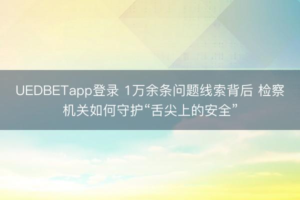 UEDBETapp登录 1万余条问题线索背后 检察机关如何守护“舌尖上的安全”