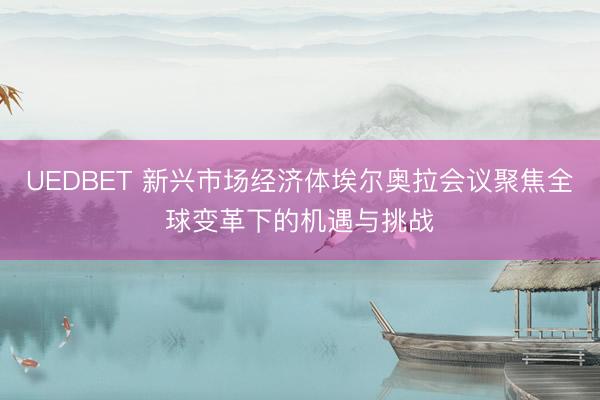 UEDBET 新兴市场经济体埃尔奥拉会议聚焦全球变革下的机遇与挑战