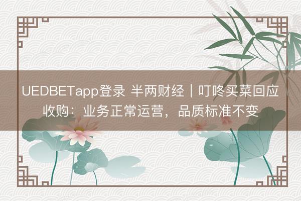 UEDBETapp登录 半两财经｜叮咚买菜回应收购：业务正常运营，品质标准不变