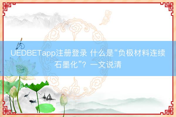 UEDBETapp注册登录 什么是“负极材料连续石墨化”？一文说清