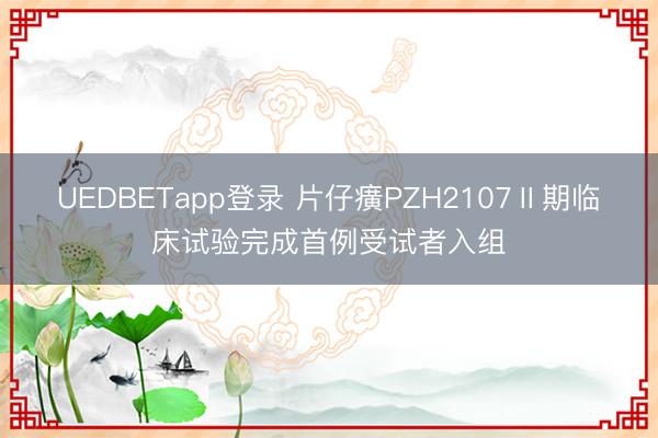 UEDBETapp登录 片仔癀PZH2107Ⅱ期临床试验完成首例受试者入组