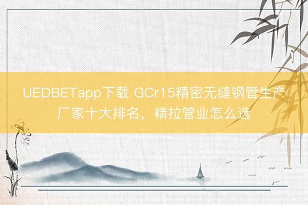 UEDBETapp下载 GCr15精密无缝钢管生产厂家十大排名，精拉管业怎么选