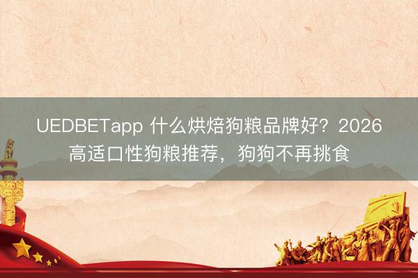 UEDBETapp 什么烘焙狗粮品牌好？2026高适口性狗粮推荐，狗狗不再挑食