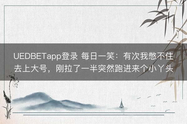 UEDBETapp登录 每日一笑：有次我憋不住去上大号，刚拉了一半突然跑进来个小丫头