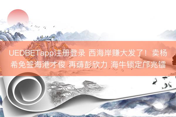 UEDBETapp注册登录 西海岸赚大发了！卖杨希免签海港才俊 再薅彭欣力 海牛锁定邝兆镭