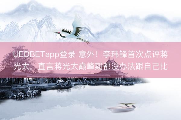 UEDBETapp登录 意外！李玮锋首次点评蒋光太，直言蒋光太巅峰期都没办法跟自己比