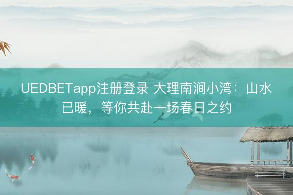 UEDBETapp注册登录 大理南涧小湾：山水已暖，等你共赴一场春日之约