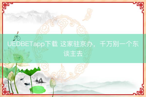 UEDBETapp下载 这家驻京办，千万别一个东谈主去