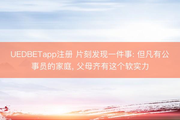UEDBETapp注册 片刻发现一件事: 但凡有公事员的家庭， 父母齐有这个软实力