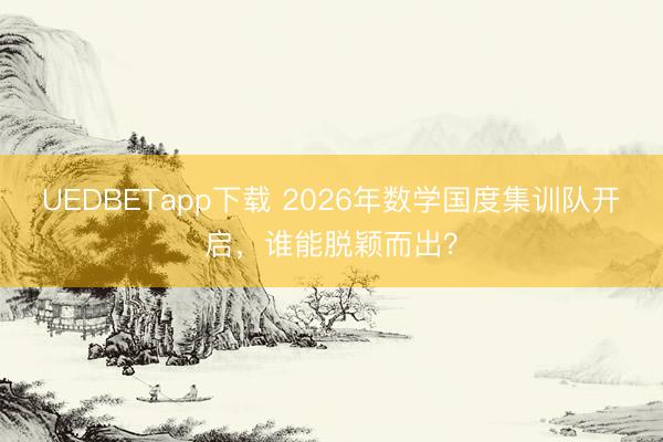 UEDBETapp下载 2026年数学国度集训队开启,谁能脱颖而出?