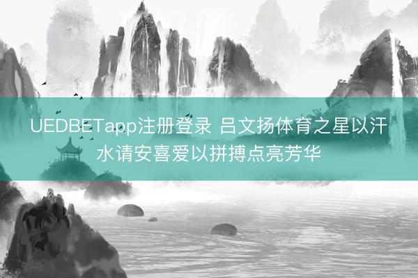 UEDBETapp注册登录 吕文扬体育之星以汗水请安喜爱以拼搏点亮芳华