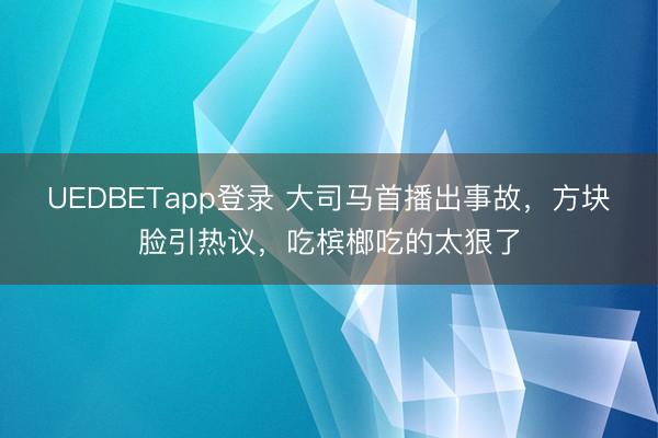 UEDBETapp登录 大司马首播出事故，方块脸引热议，吃槟榔吃的太狠了