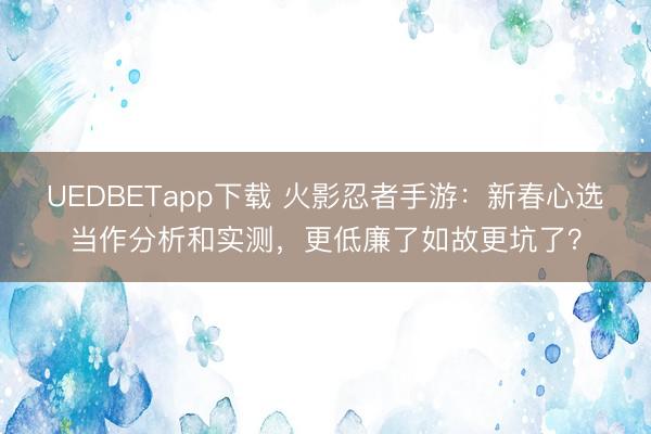 UEDBETapp下载 火影忍者手游:新春心选当作分析和实测,更低廉了如故更坑了?