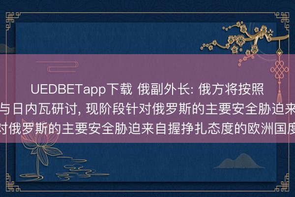 UEDBETapp下载 俄副外长: 俄方将按照俄好意思安克雷奇共鸣参与日内瓦研讨， 现阶段针对俄罗斯的主要安全胁迫来自握挣扎态度的欧洲国度