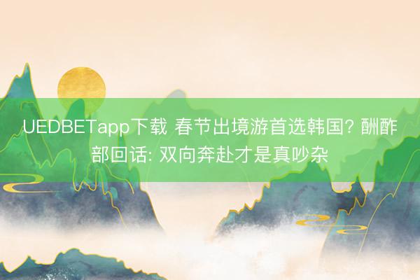 UEDBETapp下载 春节出境游首选韩国? 酬酢部回话: 双向奔赴才是真吵杂