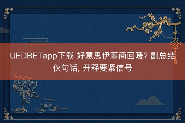 UEDBETapp下载 好意思伊筹商回暖? 副总结伙句话， 开释要紧信号
