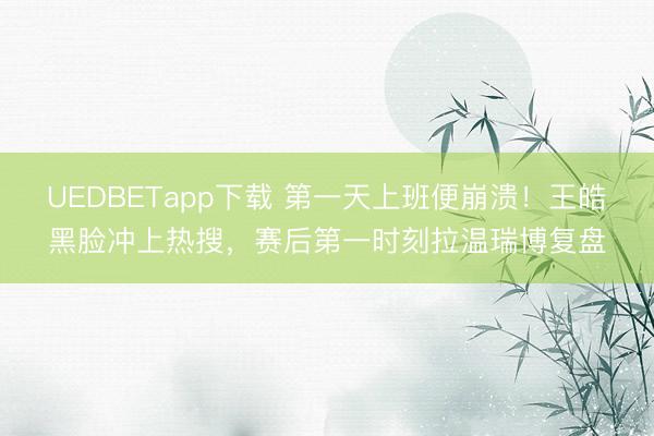 UEDBETapp下载 第一天上班便崩溃！王皓黑脸冲上热搜，赛后第一时刻拉温瑞博复盘