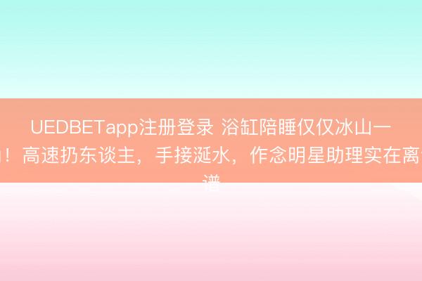 UEDBETapp注册登录 浴缸陪睡仅仅冰山一角!高速扔东谈主,手接涎水,作念明星助理实在离谱