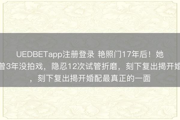 UEDBETapp注册登录 艳照门17年后！她再度翻红，自曝曾3年没拍戏，隐忍12次试管折磨，刻下复出揭开婚配最真正的一面