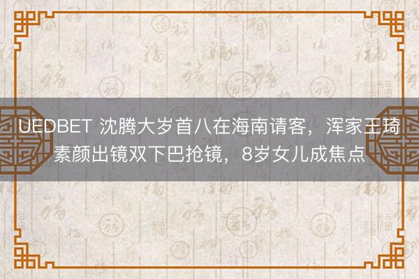 UEDBET 沈腾大岁首八在海南请客,浑家王琦素颜出镜双下巴抢镜,8岁女儿成焦点