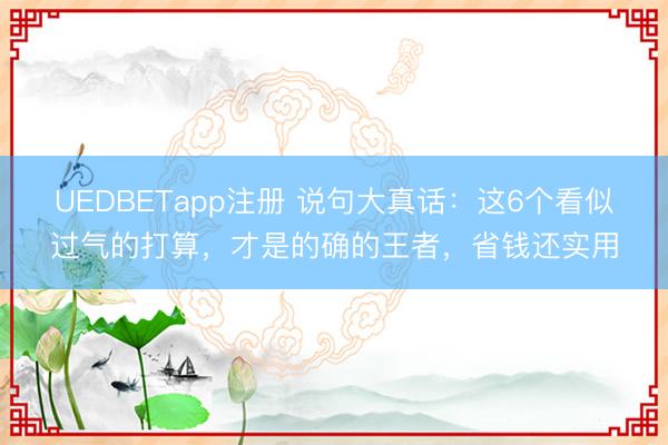 UEDBETapp注册 说句大真话:这6个看似过气的打算,才是的确的王者,省钱还实用