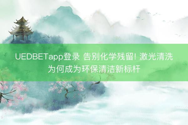UEDBETapp登录 告别化学残留! 激光清洗为何成为环保清洁新标杆