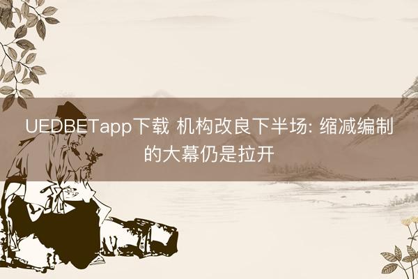 UEDBETapp下载 机构改良下半场: 缩减编制的大幕仍是拉开