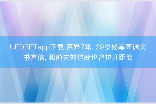 UEDBETapp下载 离异7年, 39岁杨幂高调文书喜信, 和前夫刘恺威也曾拉开距离