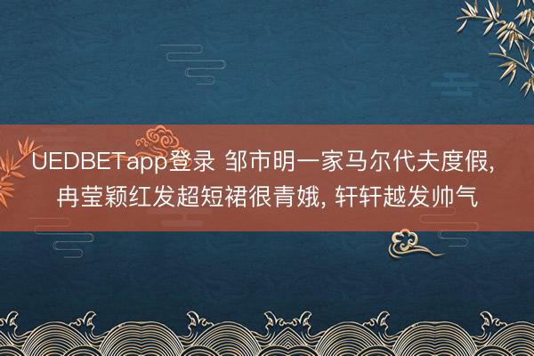 UEDBETapp登录 邹市明一家马尔代夫度假， 冉莹颖红发超短裙很青娥， 轩轩越发帅气