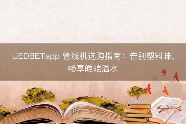 UEDBETapp 管线机选购指南:告别塑料味,畅享皑皑温水