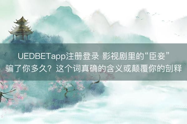 UEDBETapp注册登录 影视剧里的“臣妾”骗了你多久？这个词真确的含义或颠覆你的剖释